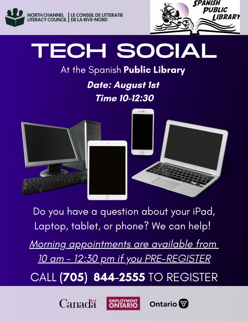 North Channel Literacy Council will be hosting a Tech Social at the Spanish Public Library. Date: August 1, 2024. Time: 10:00am to 12:30pm.
Do you have a question about your iPad, Laptop, Tablet or Phone? We can help! Morning appointments are avialable from 10:00am to 12:30pm if you pre-register. Call 705-844-2555 to register.